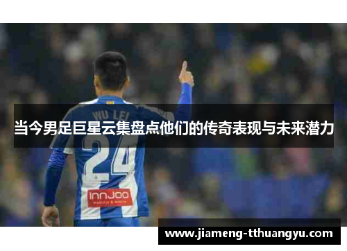 当今男足巨星云集盘点他们的传奇表现与未来潜力