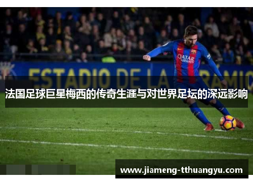 法国足球巨星梅西的传奇生涯与对世界足坛的深远影响