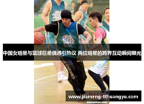 中国女明星与篮球巨星偶遇引热议 两位明星的跨界互动瞬间曝光