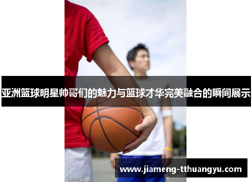 亚洲篮球明星帅哥们的魅力与篮球才华完美融合的瞬间展示