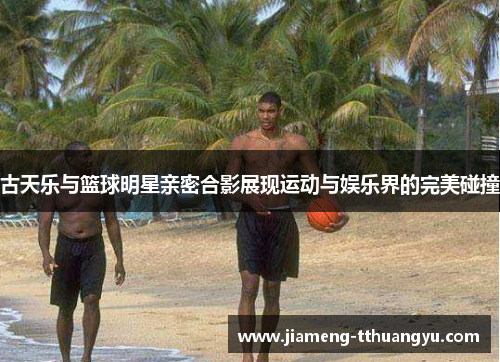 古天乐与篮球明星亲密合影展现运动与娱乐界的完美碰撞