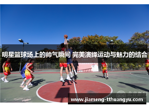 明星篮球场上的帅气瞬间 完美演绎运动与魅力的结合